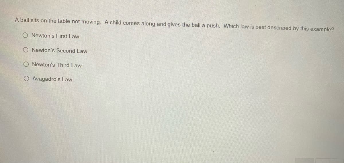 A ball sits on the table not moving. A child comes along and gives the ball a push. Which law is best described by this example?
O Newton's First Law
O Newton's Second Law
O Newton's Third Law
O Avagadro's Law
