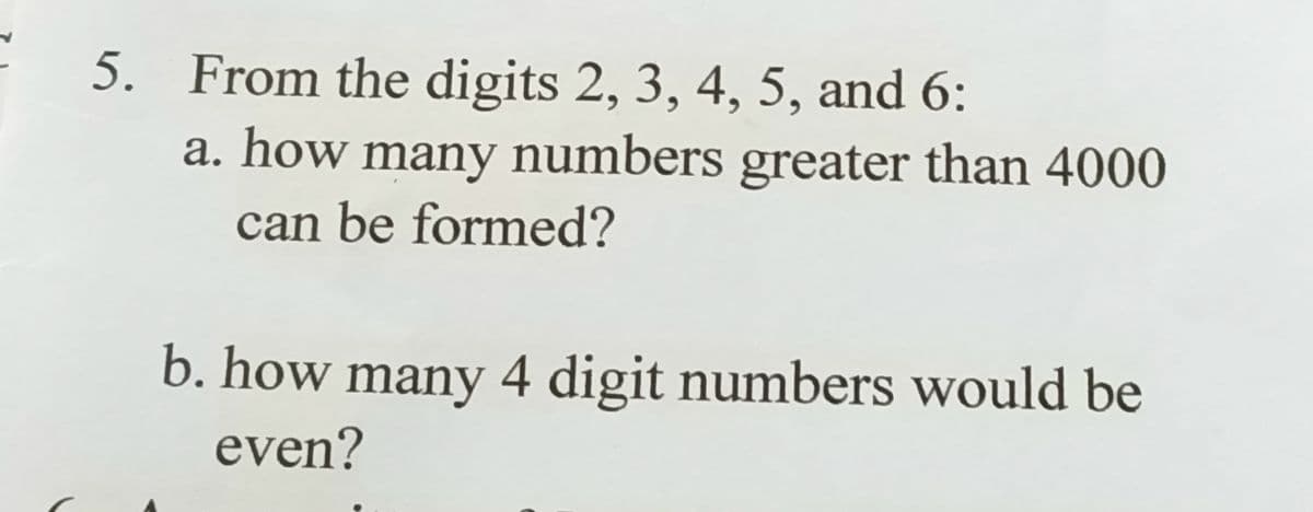 5. From the digits 2, 3, 4, 5, and 6:
a. how many numbers greater than 4000
can be formed?
b. how many 4 digit numbers would be
even?