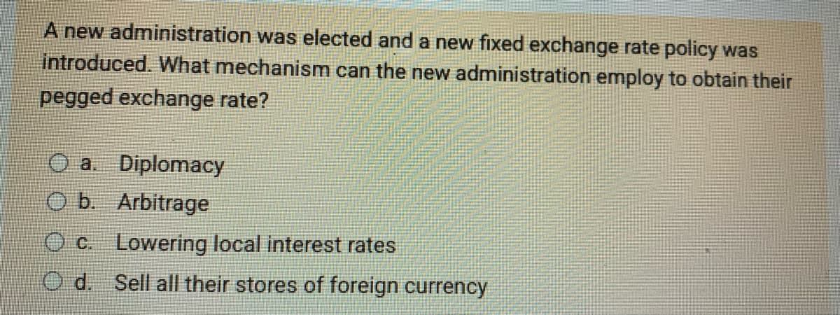 A new administration was elected and a new fixed exchange rate policy was
introduced. What mechanism can the new administration employ to obtain their
pegged exchange rate?
O a. Diplomacy
O b. Arbitrage
O c. Lowering local interest rates
Od. Sell all their stores of foreign currency