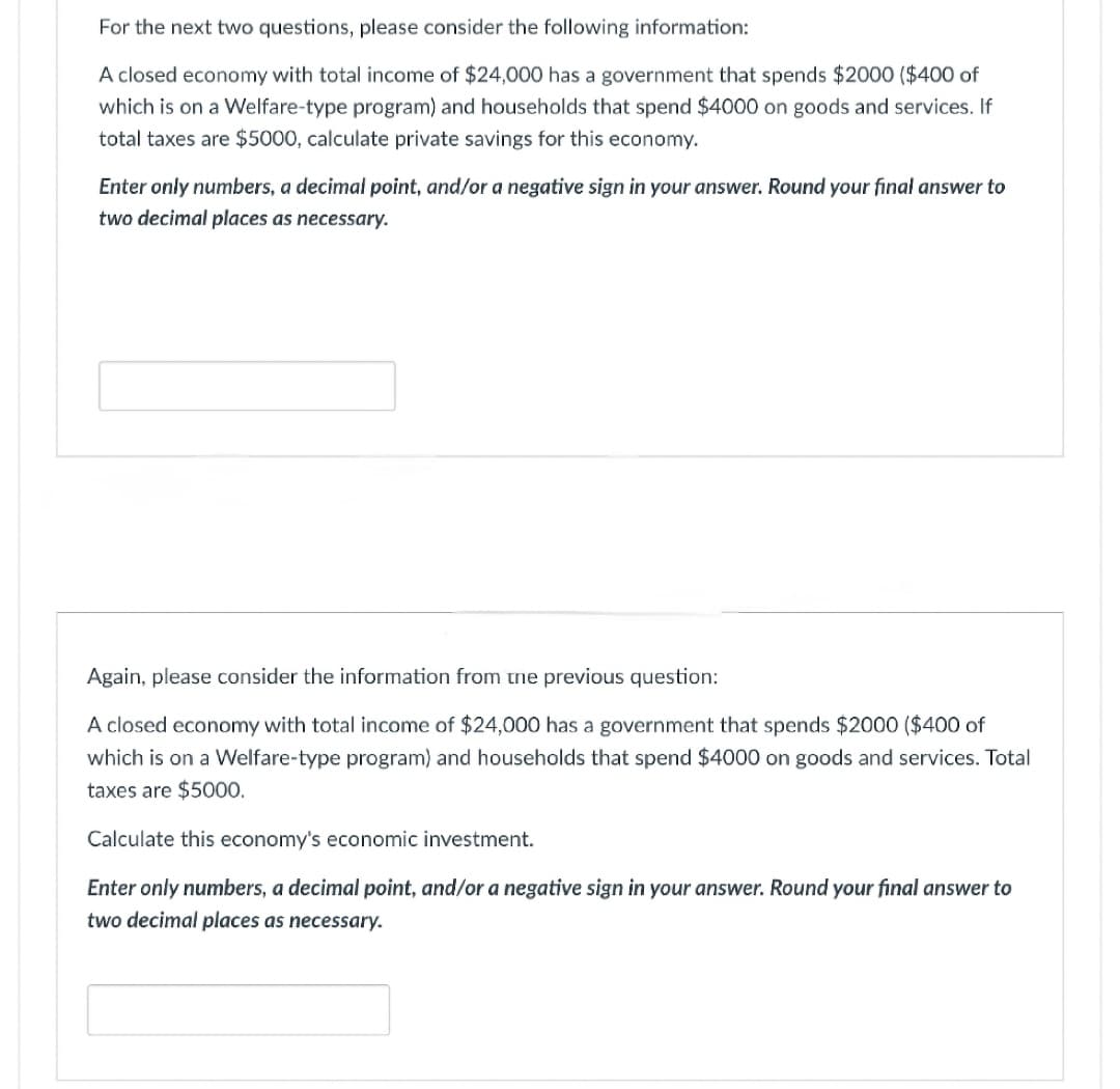 For the next two questions, please consider the following information:
A closed economy with total income of $24,000 has a government that spends $2000 ($400 of
which is on a Welfare-type program) and households that spend $4000 on goods and services. If
total taxes are $5000, calculate private savings for this economy.
Enter only numbers, a decimal point, and/or a negative sign in your answer. Round your final answer to
two decimal places as necessary.
Again, please consider the information from the previous question:
A closed economy with total income of $24,000 has a government that spends $2000 ($400 of
which is on a Welfare-type program) and households that spend $4000 on goods and services. Total
taxes are $5000.
Calculate this economy's economic investment.
Enter only numbers, a decimal point, and/or a negative sign in your answer. Round your final answer to
two decimal places as necessary.