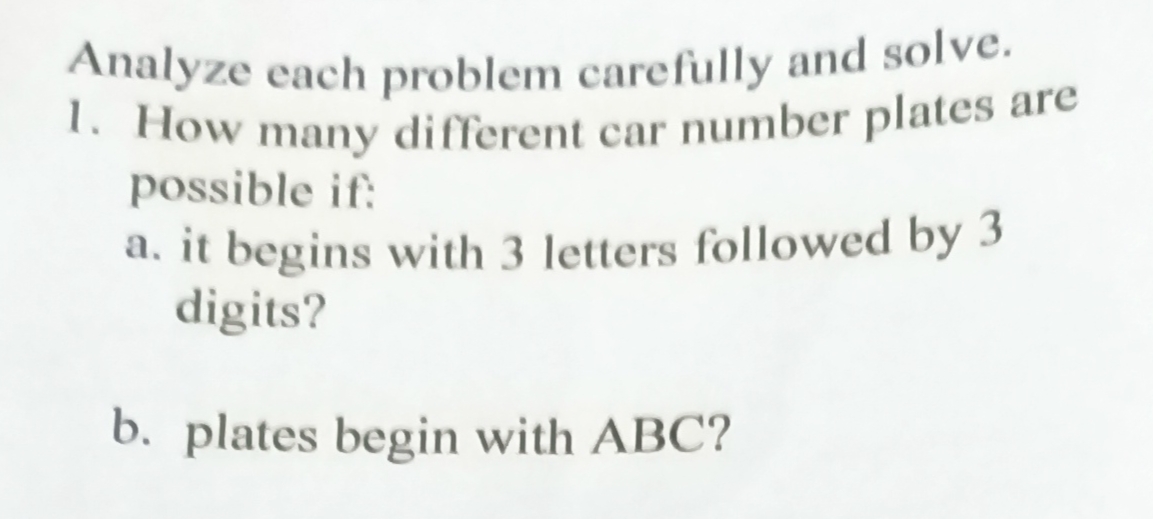 Analyze each problem carefully and solve.
1. How many different car number plates are
possible if:
a. it begins with 3 letters followed by 3
digits?
b. plates begin with ABC?