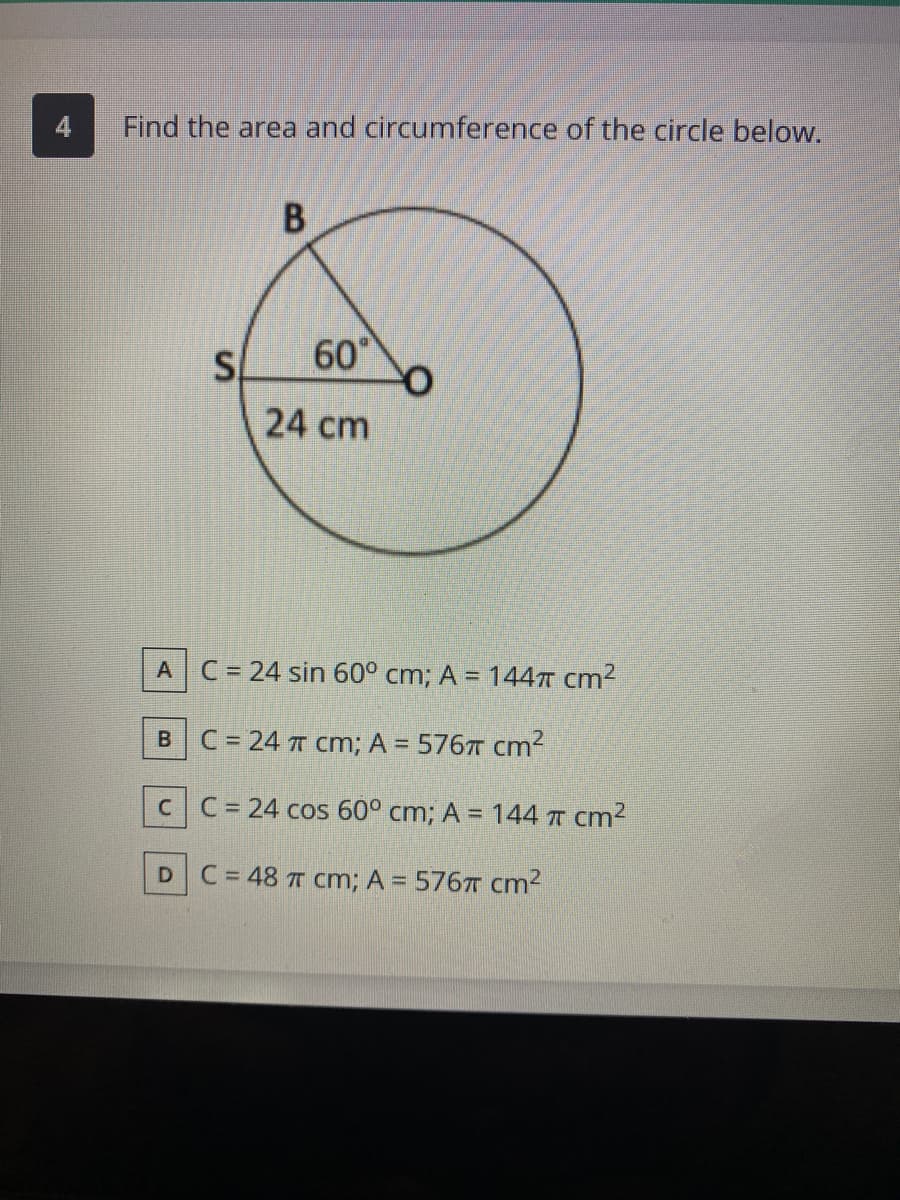 Find the area and circumference of the circle below.
60
24 cm
A
C = 24 sin 60° cm; A = 1447 cm2
B.
C = 24 T cm; A = 576T cm?
CC= 24 cos 60° cm; A = 144 T cm2
DC=48 T Cm; A = 576T cm2
