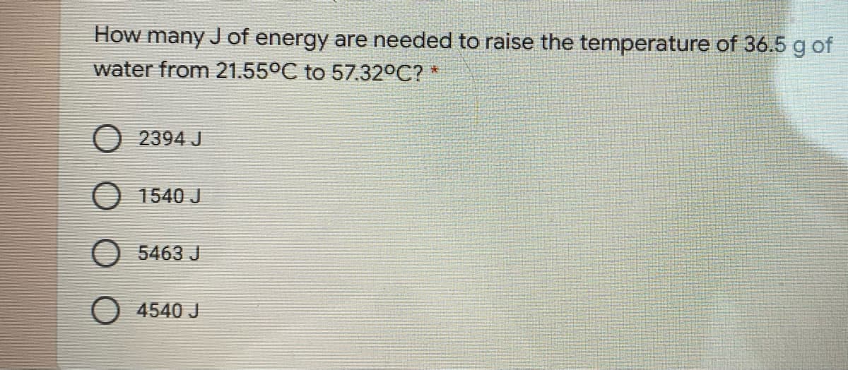 How many J of energy are needed to raise the temperature of 36.5 g of
water from 21.55°C to 57.32°C? *
O 2394 J
O 1540 J
O 5463 J
O 4540 J
