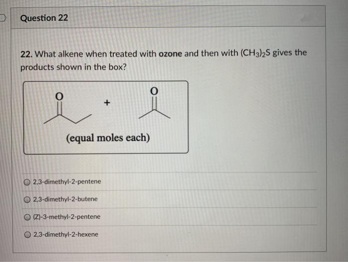 Question 22
22. What alkene when treated with ozone and then with (CH3)2S gives the
products shown in the box?
(equal moles each)
O 2,3-dimethyl-2-pentene
O 2,3-dimethyl-2-butene
O (ZI-3-methyl-2-pentene
2,3-dimethyl-2-hexene
