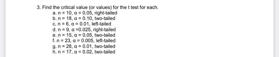 3. Find the critical value (or values) for the t test for each.
a. n = 10, a = 0.05, right-tailed
b. n 18, a = 0.10, two-tailed
c. n = 6, a = 0.01, left-tailed
d. n = 9, a =0.025, right-tailed
e. n = 15, a = 0.05, two-tailed
f. n = 23, a = 0.005, left-tailed
g. n = 28, a = 0.01, two-tailed
h. n = 17, a = 0.02, two-tailed