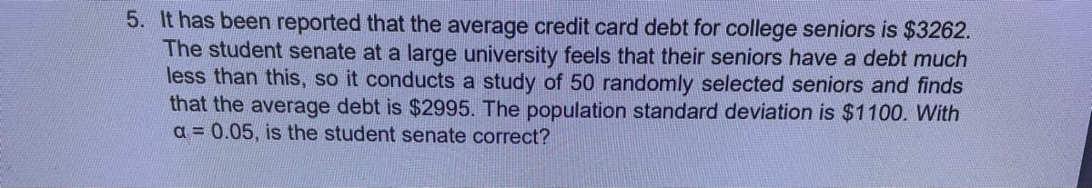 5. It has been reported that the average credit card debt for college seniors is $3262.
The student senate at a large university feels that their seniors have a debt much
less than this, so it conducts a study of 50 randomly selected seniors and finds
that the average debt is $2995. The population standard deviation is $1100. With
a= 0.05, is the student senate correct?