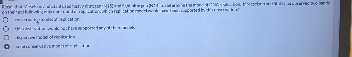 Recall that Meselson and Stahl used heavy nitrogen (N15) and light nitorgen (N14) to determine the mode of DNA replication. If Meselson and Stahl had observed two bands
on their gel following only one round of replication, which replication model would have been supported by this observation?
conservative model of replication
this observation would not have supported any of their models
dispersive model of replication
semi conservative model of replication
O O O O
