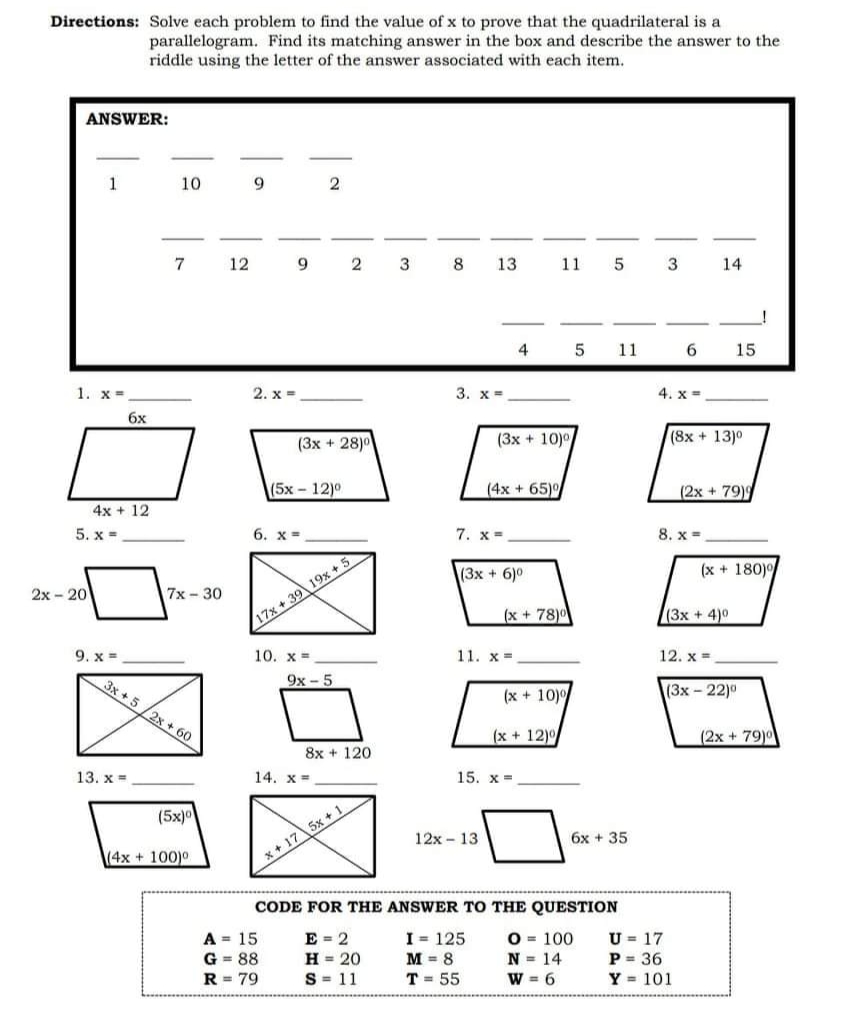 Directions: Solve each problem to find the value of x to prove that the quadrilateral is a
parallelogram. Find its matching answer in the box and describe the answer to the
riddle using the letter of the answer associated with each item.
ANSWER:
10
9
7
12
9.
2
3
8.
13
11
3
14
4
5
11
6.
15
1. x =
2. х -
3. x =
4. x=
6x
(3x + 28)0
(3x + 10)0
(8x + 13)0
(5х- 12)0
(4x + 65)0
(2x + 79)9
4x + 12
5. x =
6. х-
7. x-
8. x =
(3x + 6)0
(x + 180)
2x - 20
7х-30
(x + 78)0
(3x + 4)0
17x + 39 19x + 5
9. x =
10. x =
11. x =
12. x =
3x + 5 /2x + 60
9x- 5
(x + 10)
(3х-22)0
(x + 12)
(2x + 79)0
8x + 120
13. х %3
14. x =
15. x =
(5x)0
12x - 13
6x + 35
(4x + 100)0
x + 17 5x + 1
CODE FOR THE ANSWER TO THE QUESTION
A = 15
G = 88
R = 79
E = 2
H = 20
S = 11
I = 125
M = 8
O = 100
N = 14
W = 6
U = 17
P = 36
Y = 101
T = 55
