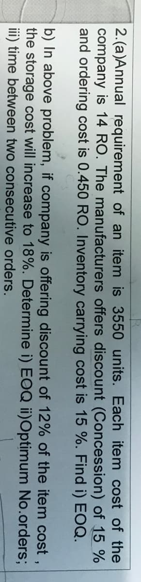 2.(a)Annual requirement of an item is 3550 units. Each item cost of the
company is 14 RO. The manufacturers offers discount (Concession) of 15 %
and ordering cost is 0.450 RO. Inventory carrying cost is 15 %. Find i) EOQ.
b) In above problem, if company is offering discount of 12% of the item cost,
the storage cost will increase to 18%. Determine i) EOQ ii)Optimum No.orders;
ii) time between two consecutive orders.
