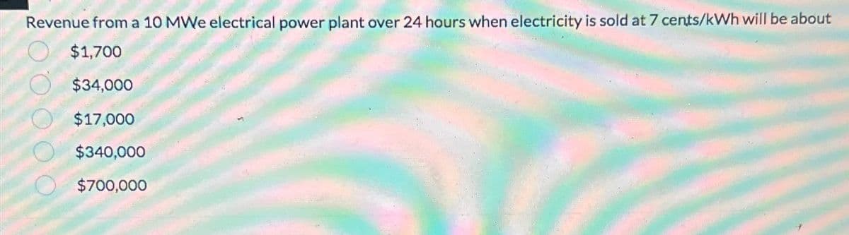 Revenue from a 10 MWe electrical power plant over 24 hours when electricity is sold at 7 cents/kWh will be about
$1,700
$34,000
$17,000
$340,000
$700,000