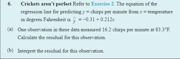 6.
Crickets aren't perfect Refer to Exercise 2. The equation of the
regression line for predicting y = chirps per minute from x = temperature
in degrees Fahrenheit is i = -0.31 + 0.212x
(a) One observation in these data measured 16.2 chirps per minute at 83.3°F.
Calculate the residual for this observation.
(b) Interpret the residual for this observation.
