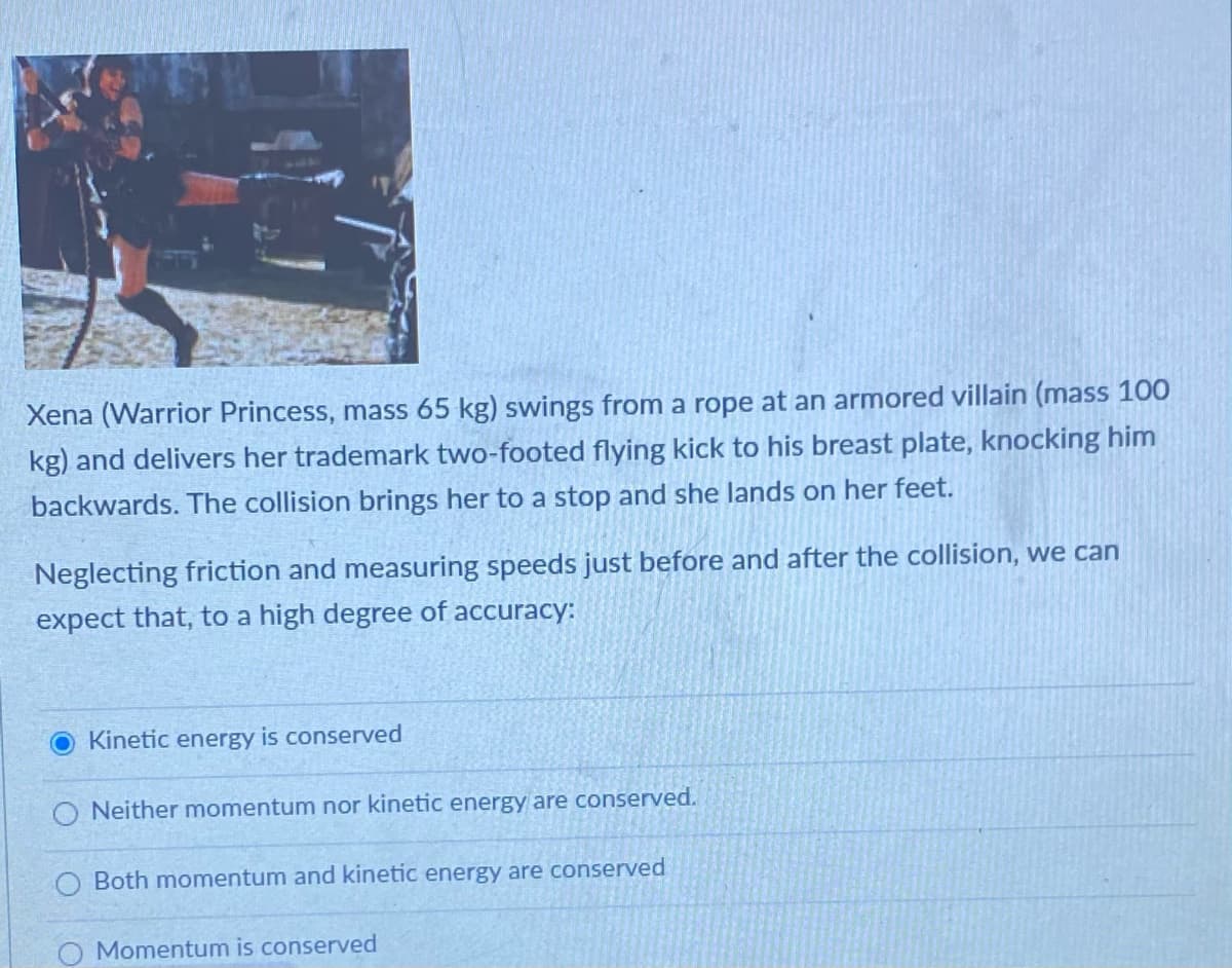 Xena (Warrior Princess, mass 65 kg) swings from a rope at an armored villain (mass 100
kg) and delivers her trademark two-footed flying kick to his breast plate, knocking him
backwards. The collision brings her to a stop and she lands on her feet.
Neglecting friction and measuring speeds just before and after the collision, we can
expect that, to a high degree of accuracy:
Kinetic energy is conserved
O Neither momentum nor kinetic energy are conserved.
Both momentum and kinetic energy are conserved
Momentum is conserved
