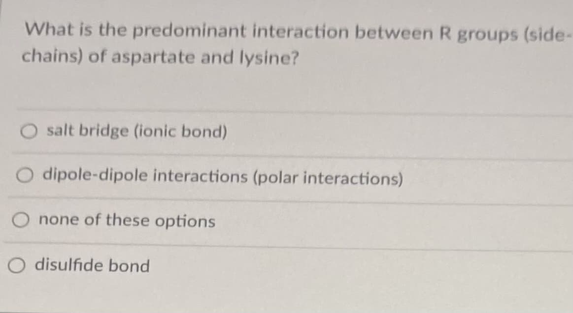 What is the predominant interaction between R groups (side-
chains) of aspartate and lysine?
O salt bridge (ionic bond)
O dipole-dipole interactions (polar interactions)
none of these options
disulfide bond
