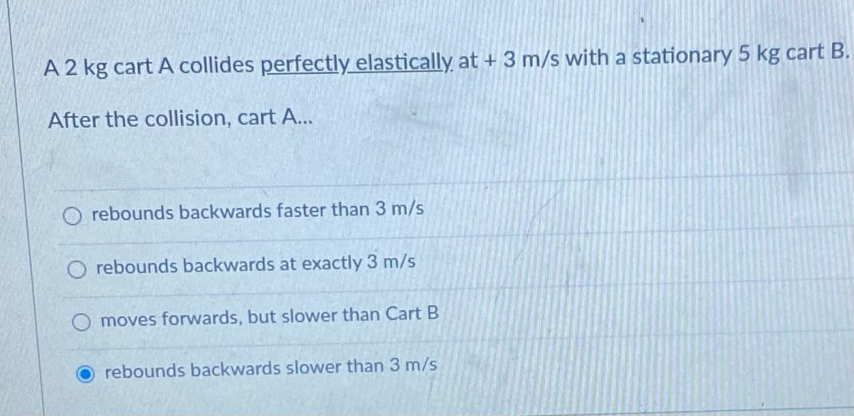 A 2 kg cart A collides perfectly elastically at + 3 m/s with a stationary 5 kg cart B.
After the collision, cart A...
rebounds backwards faster than 3 m/s
O rebounds backwards at exactly 3 m/s
moves forwards, but slower than Cart B
rebounds backwards slower than 3 m/s
