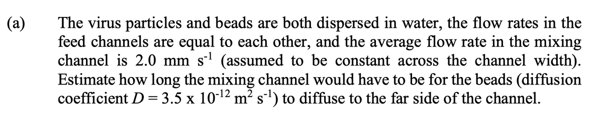 (a)
The virus particles and beads are both dispersed in water, the flow rates in the
feed channels are equal to each other, and the average flow rate in the mixing
channel is 2.0 mm s¹ (assumed to be constant across the channel width).
Estimate how long the mixing channel would have to be for the beads (diffusion
coefficient D = 3.5 x 10-¹² m² s¹) to diffuse to the far side of the channel.