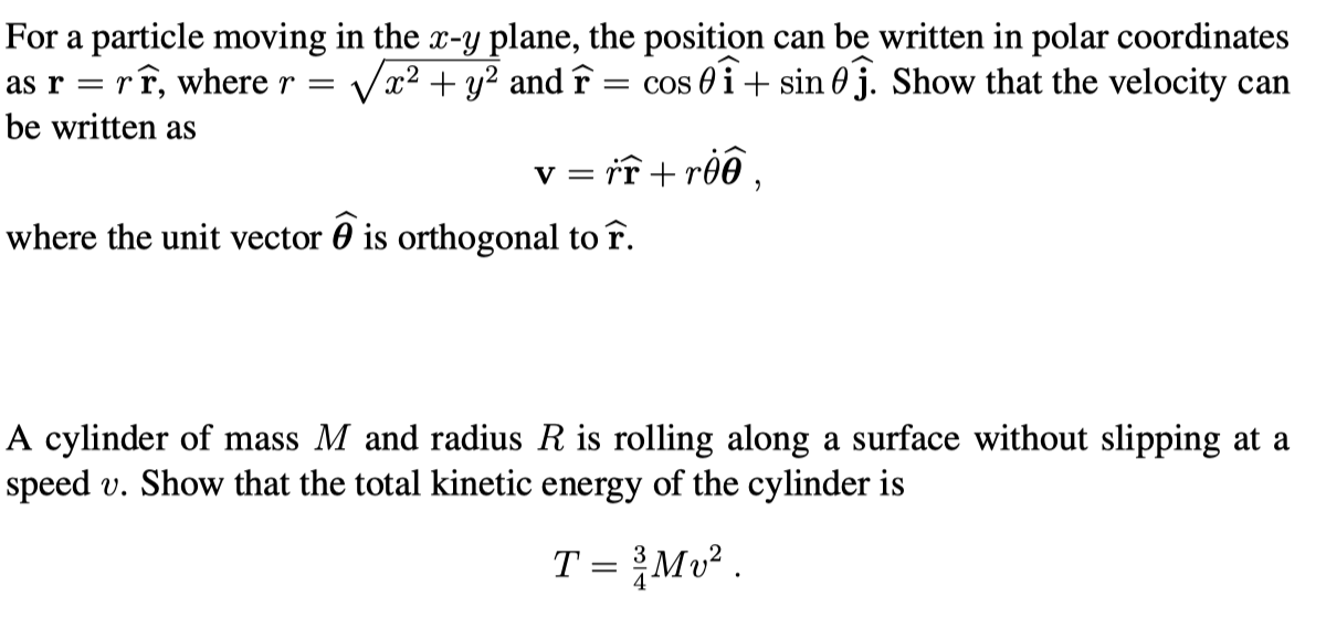 For a particle moving in the x-y plane, the position can be written in polar coordinates
as rrr, where r = x² + y² and F = cos 0+ sin 0. Show that the velocity can
be written as
v = rr+roo,
where the unit vector is orthogonal to r.
A cylinder of mass M and radius R is rolling along a surface without slipping at a
speed v. Show that the total kinetic energy of the cylinder is
T = ³/Mv².