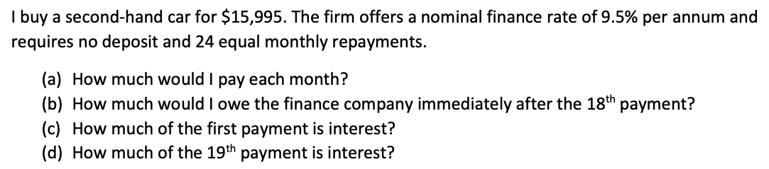 I buy a second-hand car for $15,995. The firm offers a nominal finance rate of 9.5% per annum and
requires no deposit and 24 equal monthly repayments.
(a) How much would I pay each month?
(b) How much would I owe the finance company immediately after the 18th payment?
(c) How much of the first payment is interest?
(d) How much of the 19th payment is interest?
