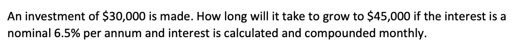 An investment of $30,000 is made. How long will it take to grow to $45,000 if the interest is a
nominal 6.5% per annum and interest is calculated and compounded monthly.
