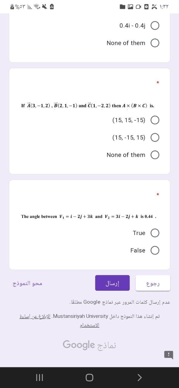 &%or İl. @
0.4i - 0.4j O
None of them O
If A(3,-1, 2), B(2,1,-1) and C(1,-2,2) then Ax (B x C) is.
(15, 15, -15)
(15, -15, 15)
None of them
The angle between V = i- 2j + 3k and V2 = 3i – 2j + k is 0.44 .
True O
False
محو النموذج
إرسال
رجوع
عدم إرسال كلمات المرور عبر نماذج Go ogle مطلقا.
تم إنشاء هذا النموذج داخل Mustansiriyah. Universityالإبلاغ عن إساءة
الاستخدام
Google zilai
II
