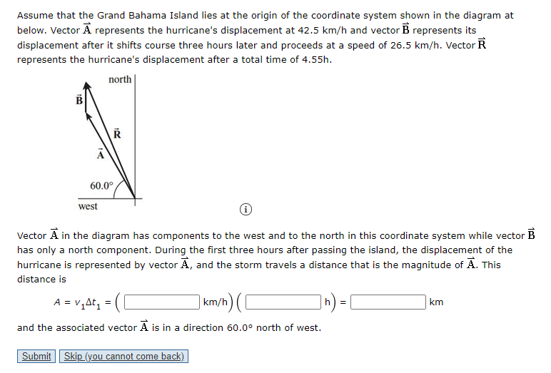 60.0°
west
Vector A in the diagram has components to the west and to the north in this coordinate system while vector B
has only a north component. During the first three hours after passing the island, the displacement of the
hurricane is represented by vector Ā, and the storm travels a distance that is the magnitude of A. This
distance is
A = v,At, =
| km/h) ([
h
km
