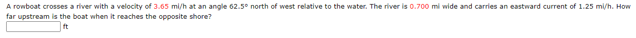 A rowboat crosses a river with a velocity of 3.65 mi/h at an angle 62.5° north of west relative to the water. The river is 0.700 mi wide and carries an eastward current of 1.25 mi/h. How
far upstream is the boat when it reaches the opposite shore?
ft
