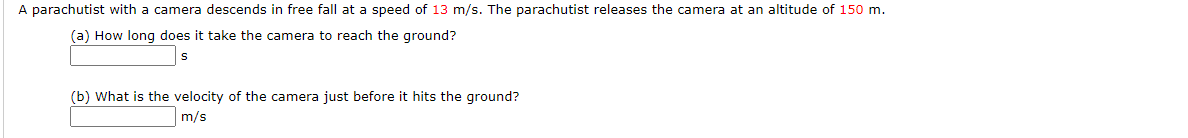 A parachutist with a camera descends in free fall at a speed of 13 m/s. The parachutist releases the camera at an altitude of 150 m.
(a) How long does it take the camera to reach the ground?
|s
(b) What is the velocity of the camera just before it hits the ground?
m/s
