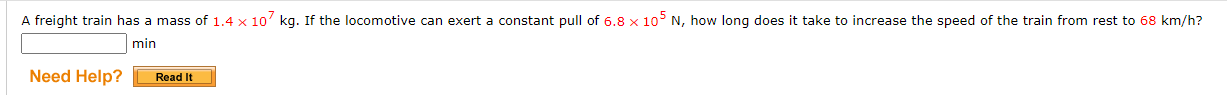 ### Problem Statement
A freight train has a mass of \(1.4 \times 10^7 \) kg. If the locomotive can exert a constant pull of \( 6.8 \times 10^5 \) N, how long does it take to increase the speed of the train from rest to 68 km/h?

- **Input Field:** A blank input field is provided for users to enter their answer in minutes.
- **Help Section:** A "Need Help? Read It" button is located to the left of the input field for users who require assistance or additional information.

### Detailed Explanation
- **Train Mass:** \( 1.4 \times 10^7 \) kg
- **Locomotive Force:** \( 6.8 \times 10^5 \) N
- **Speed Increment:** From rest (0 km/h) to 68 km/h

### Objective
Calculate the required time, expressed in minutes, for this acceleration.

### Optional Help Resource
Users can click the "Read It" button for additional hints or explanations, guiding them through the solution process.

Readers are encouraged to understand the physics principles involved, such as Newton's Second Law of Motion and conversion of units, to derive the solution.