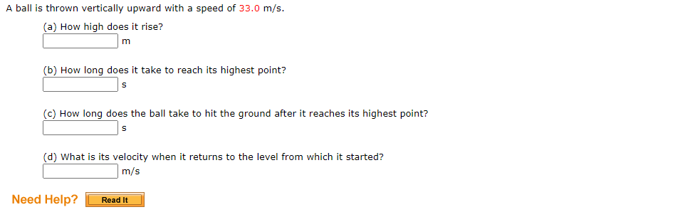 A ball is thrown vertically upward with a speed of 33.0 m/s.
(a) How high does it rise?
m
(b) How long does it take to reach its highest point?
(c) How long does the ball take to hit the ground after it reaches its highest point?
(d) What is its velocity when it returns to the level from which it started?
Im/s
