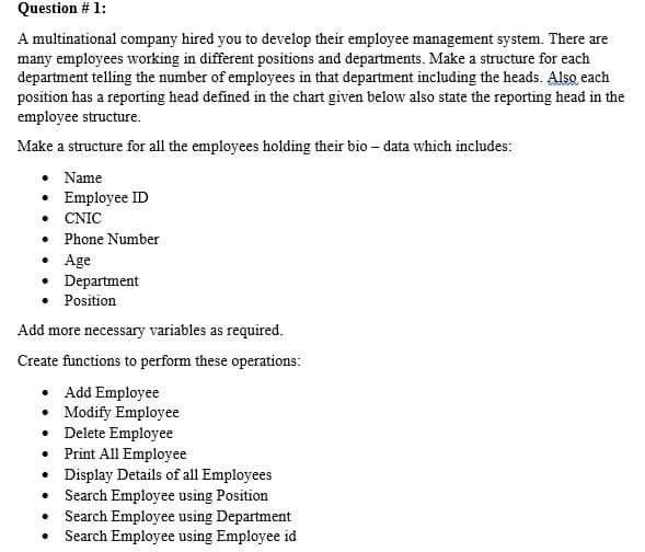 Question # 1:
A multinational company hired you to develop their employee management system. There are
many employees working in different positions and departments. Make a structure for each
department telling the number of employees in that department including the heads. Also each
position has a reporting head defined in the chart given below also state the reporting head in the
employee structure.
Make a structure for all the employees holding their bio – data which includes:
Name
• Employee ID
• CNIC
• Phone Number
• Age
• Department
Position
Add more necessary variables as required.
Create functions to perform these operations:
• Add Employee
• Modify Employee
Delete Employee
• Print All Employee
• Display Details of all Employees
• Search Employee using Position
• Search Employee using Department
• Search Employee using Employee id
