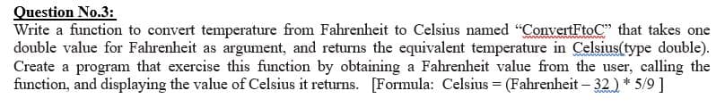 Question No.3:
Write a function to convert temperature from Fahrenheit to Celsius named "ConvertFtoC" that takes one
double value for Fahrenheit as argument, and returns the equivalent temperature in Celsius(type double).
Create a program that exercise this function by obtaining a Fahrenheit value from the user, calling the
function, and displaying the value of Celsius it returns. [Formula: Celsius = (Fahrenheit - 32) * 5/9 ]
