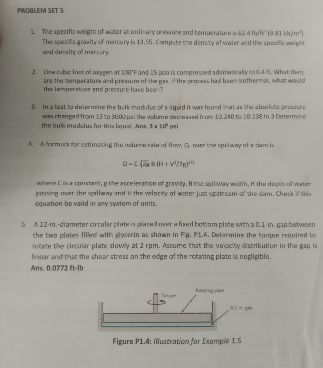 PROBLEM SET 5
1. The specific weight of water at ordinary pressure and temperature is 62.4 lb/ft³ (9.81 kN/m³).
The specific gravity of mercury is 13.55. Compute the density of water and the specific weight
and density of mercury.
2. One cubic foot of oxygen at 100°F and 15 psia is compressed adiabatically to 0.4 ft. What then,
are the temperature and pressure of the gas. If the process had been isothermal, what would
the temperature and pressure have been?
3.
In a test to determine the bulk modulus of a liquid it was found that as the absolute pressure
was changed from 15 to 3000 psi the volume decreased from 10.240 to 10.138 in.3 Determine
the bulk modulus for this liquid. Ans. 3 x 105 psi
4. A formula for estimating the volume rate of flow, Q. over the spillway of a dam is
Q=C 2g B (H+V²/2g)³/2
where C is a constant, g the acceleration of gravity, B the spillway width, H the depth of water
passing over the spillway and V the velocity of water just upstream of the dam. Check if this
equation be valid in any system of units.
5. A 12-in.-diameter circular plate is placed over a fixed bottom plate with a 0.1-in. gap between
the two plates filled with glycerin as shown in Fig. P1.4. Determine the torque required to
rotate the circular plate slowly at 2 rpm. Assume that the velocity distribution in the gap is
linear and that the shear stress on the edge of the rotating plate is negligible.
Ans. 0.0772 ft-lb
Torque
Rotating plate
0.1 in. gap
Figure P1.4: Illustration for Example 1.5