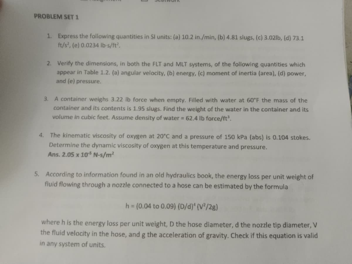 PROBLEM SET 1
1. Express the following quantities in SI units: (a) 10.2 in./min, (b) 4.81 slugs, (c) 3.02lb, (d) 73.1
ft/s², (e) 0.0234 lb-s/ft².
2. Verify the dimensions, in both the FLT and MLT systems, of the following quantities which
appear in Table 1.2. (a) angular velocity, (b) energy, (c) moment of inertia (area), (d) power,
and (e) pressure.
3. A container weighs 3.22 lb force when empty. Filled with water at 60°F the mass of the
container and its contents is 1.95 slugs. Find the weight of the water in the container and its
volume in cubic feet. Assume density of water = 62.4 lb force/ft³.
4. The kinematic viscosity of oxygen at 20°C and a pressure of 150 kPa (abs) is 0.104 stokes.
Determine the dynamic viscosity of oxygen at this temperature and pressure.
Ans. 2.05 x 105 N-s/m²
5. According to information found in an old hydraulics book, the energy loss per unit weight of
fluid flowing through a nozzle connected to a hose can be estimated by the formula
h = (0.04 to 0.09) (D/d)^ (V²/2g)
where h is the energy loss per unit weight, D the hose diameter, d the nozzle tip diameter, V
the fluid velocity in the hose, and g the acceleration of gravity. Check if this equation is valid
in any system of units.