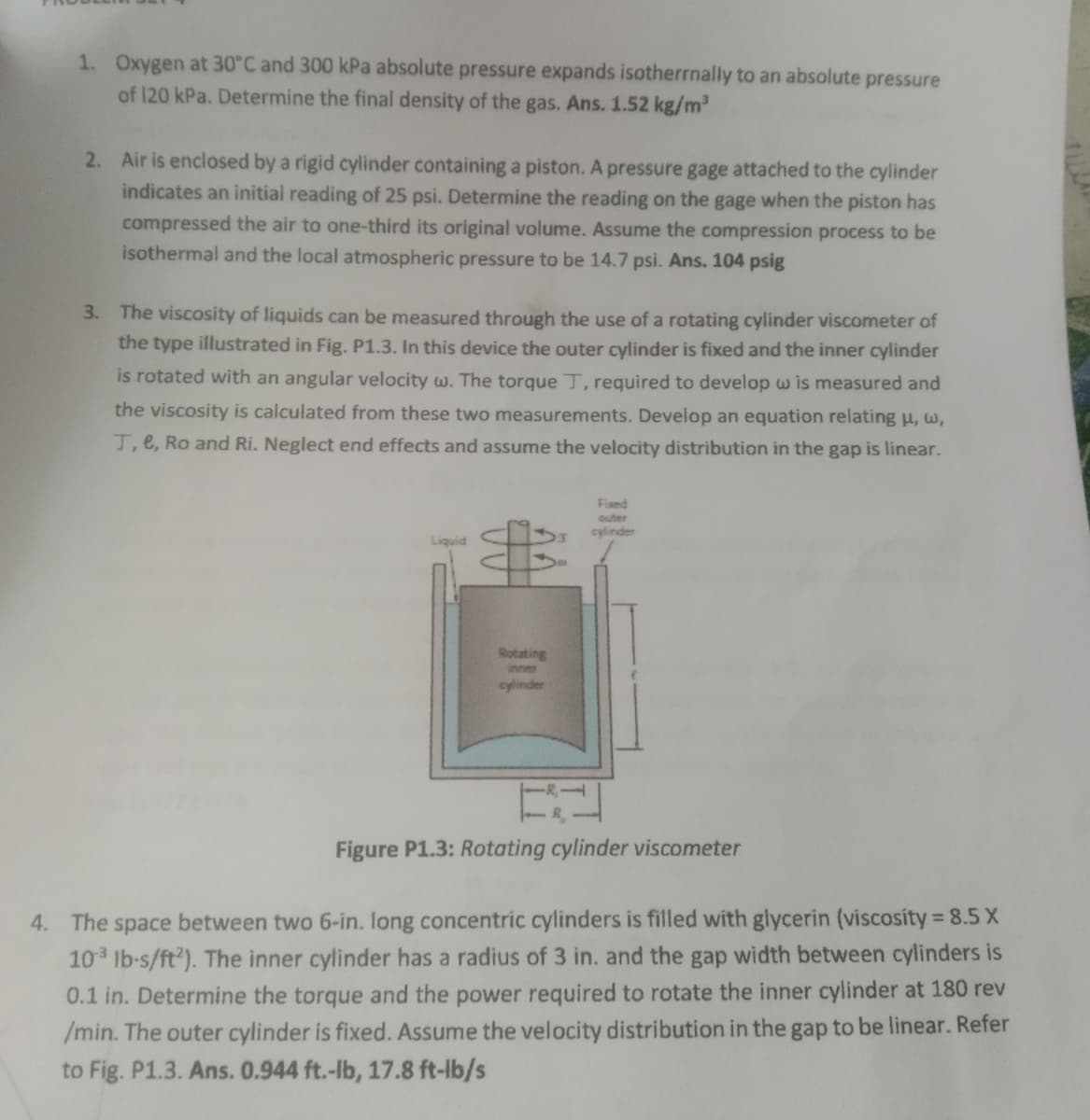 1. Oxygen at 30°C and 300 kPa absolute pressure expands isotherrnally to an absolute pressure
of 120 kPa. Determine the final density of the gas. Ans. 1.52 kg/m³
2. Air is enclosed by a rigid cylinder containing a piston. A pressure gage attached to the cylinder
indicates an initial reading of 25 psi. Determine the reading on the gage when the piston has
compressed the air to one-third its original volume. Assume the compression process to be
isothermal and the local atmospheric pressure to be 14.7 psi. Ans. 104 psig
3. The viscosity of liquids can be measured through the use of a rotating cylinder viscometer of
the type illustrated in Fig. P1.3. In this device the outer cylinder is fixed and the inner cylinder
is rotated with an angular velocity w. The torque T, required to develop w is measured and
the viscosity is calculated from these two measurements. Develop an equation relating u, w,
T, e, Ro and Ri. Neglect end effects and assume the velocity distribution in the gap is linear.
Liquid
Rotating
cylinder
Fixed
outer
cylinder
Figure P1.3: Rotating cylinder viscometer
4. The space between two 6-in. long concentric cylinders is filled with glycerin (viscosity = 8.5 X
10³ lb-s/ft2). The inner cylinder has a radius of 3 in. and the gap width between cylinders is
0.1 in. Determine the torque and the power required to rotate the inner cylinder at 180 rev
/min. The outer cylinder is fixed. Assume the velocity distribution in the gap to be linear. Refer
to Fig. P1.3. Ans. 0.944 ft.-lb, 17.8 ft-lb/s