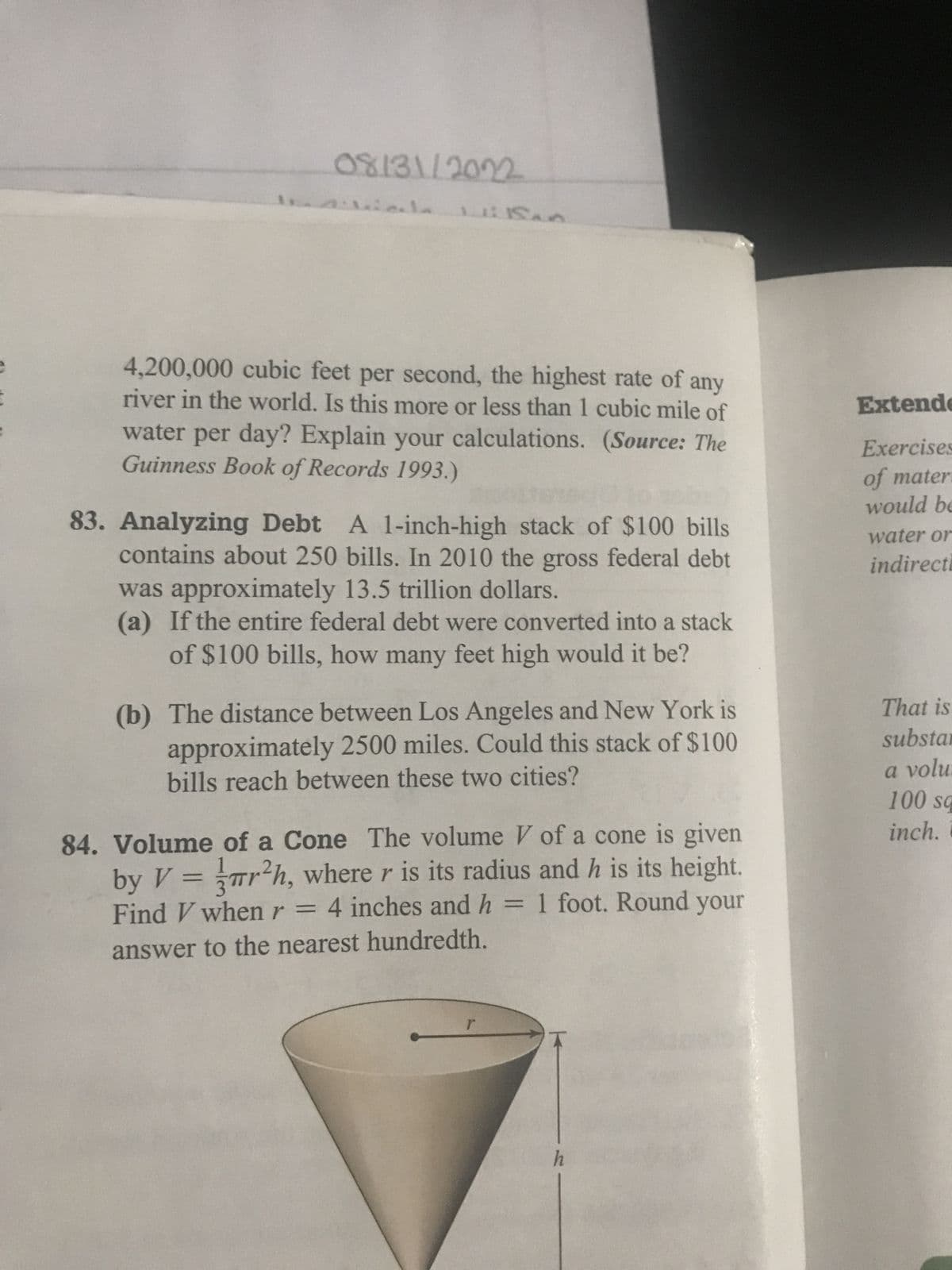 08/31/2022
la Milan
4,200,000 cubic feet per second, the highest rate of any
river in the world. Is this more or less than 1 cubic mile of
water per day? Explain your calculations. (Source: The
Guinness Book of Records 1993.)
83. Analyzing Debt A 1-inch-high stack of $100 bills
contains about 250 bills. In 2010 the gross federal debt
was approximately 13.5 trillion dollars.
(a) If the entire federal debt were converted into a stack
of $100 bills, how many feet high would it be?
ê
(b) The distance between Los Angeles and New York is
approximately 2500 miles. Could this stack of $100
bills reach between these two cities?
by V =
84. Volume of a Cone The volume V of a cone is given
r²h, where r is its radius and h is its height.
Find V when r = 4 inches and h = 1 foot. Round your
answer to the nearest hundredth.
r
h
Extende
Exercises
of mater
would be
water or
indirecti
That is
substan
a volu.
100 sq
inch.i