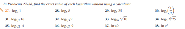 In Problems 27–38, find the exact value of each logarithm without using a calculator.
27. log: 1
28. logs 8
29. logs 25
30. log)
31. log1/2 16
32. log1/39
33. log10 V10
34. logs V25
35. logv 4
36. logvs 9
37. InVe
38. In e
