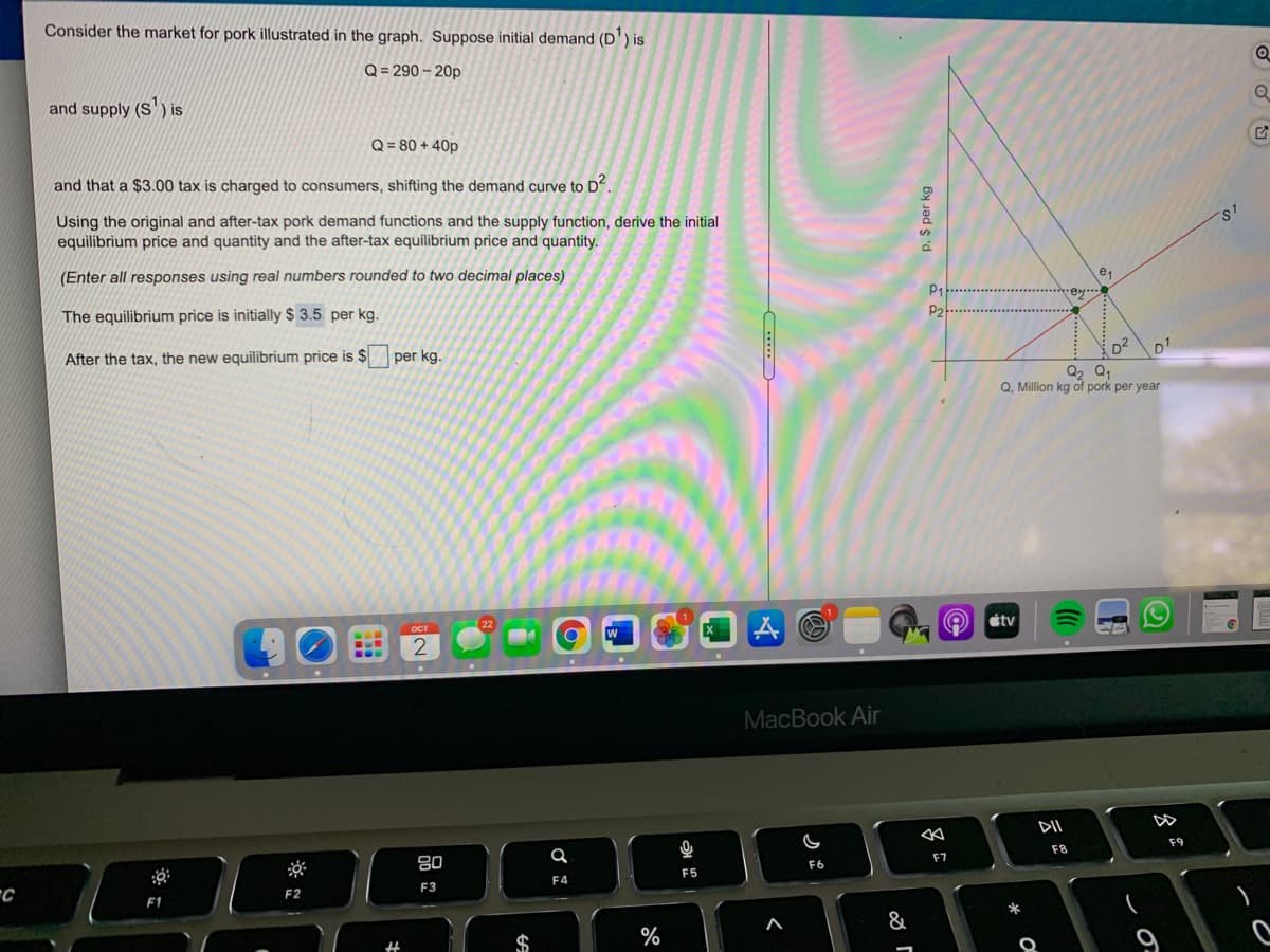 Consider the market for pork illustrated in the graph. Suppose initial demand (D') is
Q= 290 – 20p
and supply (S') is
Q = 80 + 40p
and that a $3.00 tax is charged to consumers, shifting the demand curve to Dʻ.
Using the original and after-tax pork demand functions and the supply function, derive the initial
equilibrium price and quantity and the after-tax equilibrium price and quantity.
(Enter all responses using real numbers rounded to two decimal places)
The equilibrium price is initially $ 3.5 per kg.
P2
After the tax, the new equilibrium price is $
per kg.
D2
Q2 Q1
Q, Million kg of pork per year
22
étv
2
MacBook Air
DII
80
F8
F9
F7
F6
F4
F5
F2
F3
&
云。
p. $ per kg
*
%24
