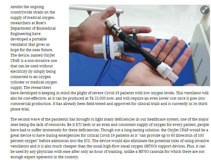 Amidst the ongoing
countrywide strain on the
supply of medical oxygen,
researchers at Buet's
Department of Biomedical
Engineering have
developed a portable
ventilator that gives us
hope for the near future.
The device, named OxyJet
CPAP, is a non-invasive one
that can be used without
electricity by simply being
connected to an oxygen
cylinder or medical oxygen
supply. The researchers
have developed it keeping in mind the plight of severe Covid-19 patients with low oxygen levels. This ventilator will
also be cost-effective, as it can be produced at Tk 25,000 now., and will require an even lower cost once it goes into
commercial production. It has already been field-tested and approved for clinical trials and is currently in its third-
phase trial.
The second wave of the pandemic has brought to light many deficiencies in our healthcare system, one of the major
ones being the lack of resources. Be it ICU beds or an even and consistent supply of oxygen for every patient, people
have had to suffer immensely for these deficiencies. Though not a long-lasting solution, the OxyJet CPAP would be a
great device to have during emergencies for critical Covid-19 patients as it "can provide up to 60 litres/min of 100
percent oxygen" before admission into the ICU. The device would also eliminate the potential risks of using invasive
ventilators and it is also much cheaper than the usual high-flow nasal oxygen (HFNO) support devices. Plus, it can
be used by any physician with ease after only an hour of training, unlike a HFNO cannula for which there are not
enough expert operators in the country.
lchange Filter
