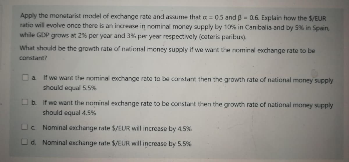 Apply the monetarist model of exchange rate and assume that a = 0.5 and B = 0.6. Explain how the $/EUR
ratio will evolve once there is an increase in nominal money supply by 10% in Canibalia and by 5% in Spain,
while GDP grows at 2% per year and 3% per year respectively (ceteris paribus).
What should be the growth rate of national money supply if we want the nominal exchange rate to be
constant?
a.
If we want the nominal exchange rate to be constant then the growth rate of national money supply
should equal 5.5%
b. If we want the nominal exchange rate to be constant then the growth rate of national money supply
should equal 4.5%
O c.
Nominal exchange rate $/EUR will increase by 4.5%
O d. Nominal exchange rate $/EUR will increase by 5.5%
