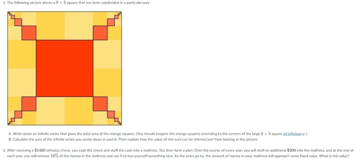 1. The following picture shows a 5 x 5 square that has been subdivided in a particular way.
A. Write down an infinite series that gives the total area of the orange squares. (You should imagine the orange squares extending to the corners of the large 5 x 5 square ad infinitum e.)
B. Calculate the sum of the infinite series you wrote down in part A. Then explain how the value of this sum can be inferred just from looking at the picture.
2. After receiving a $1400 stimulus check, you cash the check and stuff the cash into a mattress. You then form a plan: Over the course of every year, you will stuff an additional $200 into the mattress, and at the end of
each year, you will remove 10% of the money in the mattress and use it to buy yourself something nice. As the years go by, the amount of money in your mattress will approach some fixed value. What is this value?
