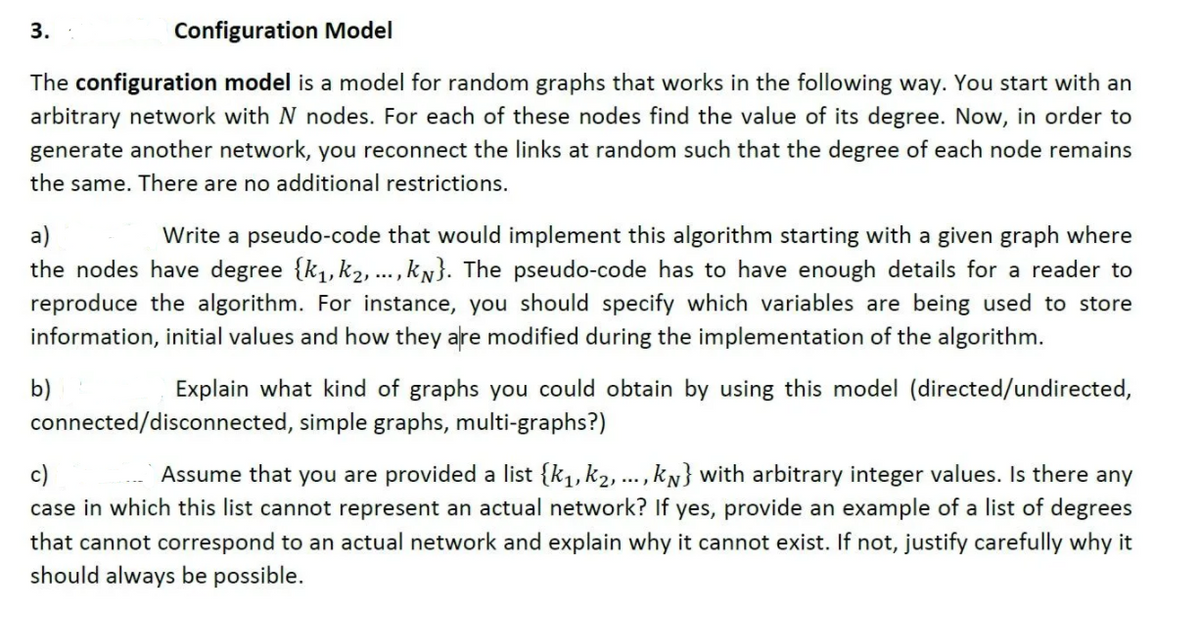 3.
Configuration Model
The configuration model is a model for random graphs that works in the following way. You start with an
arbitrary network with N nodes. For each of these nodes find the value of its degree. Now, in order to
generate another network, you reconnect the links at random such that the degree of each node remains
the same. There are no additional restrictions.
a)
Write a pseudo-code that would implement this algorithm starting with a given graph where
the nodes have degree {k,, k2, ..., kN}. The pseudo-code has to have enough details for a reader to
reproduce the algorithm. For instance, you should specify which variables are being used to store
information, initial values and how they are modified during the implementation of the algorithm.
Explain what kind of graphs you could obtain by using this model (directed/undirected,
b)
connected/disconnected, simple graphs, multi-graphs?)
Assume that you are provided a list {k1,k2, ...,kN} with arbitrary integer values. Is there any
c)
case in which this list cannot represent an actual network? If yes, provide an example of a list of degrees
that cannot correspond to an actual network and explain why it cannot exist. If not, justify carefully why it
should always be possible.
