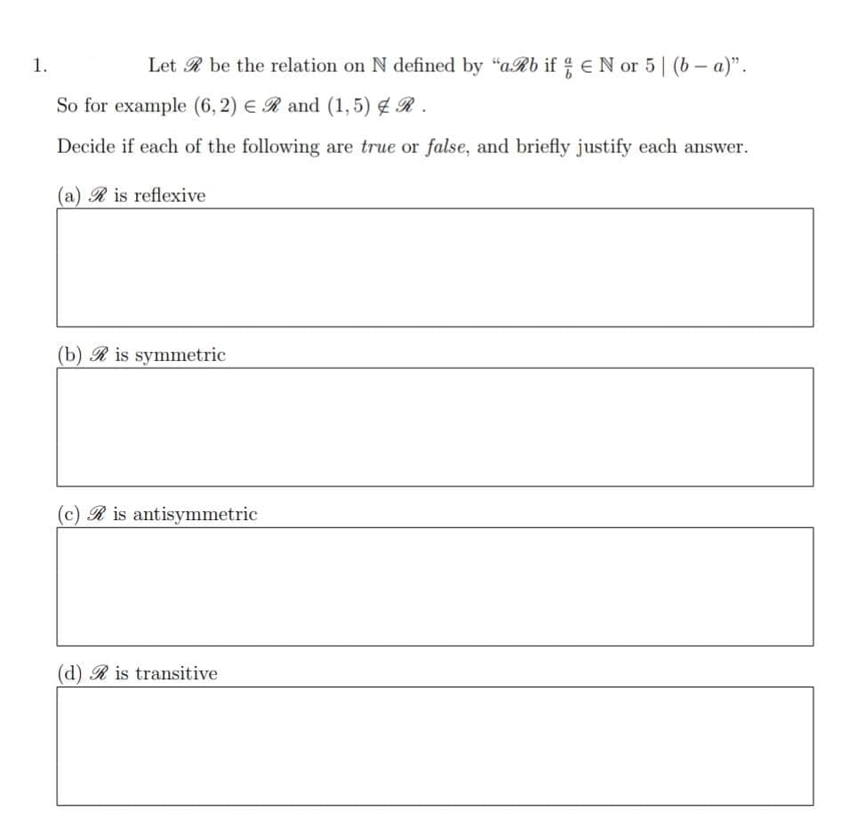 1.
Let R be the relation on N defined by "aRb if EN or 5| (b – a)".
So for example (6,2) € R and (1,5) ¢ R .
Decide if each of the following are true or false, and briefly justify each answer.
(a) R is reflexive
(b) R is symmetric
(c) R is antisymmetric
(d) R is transitive
