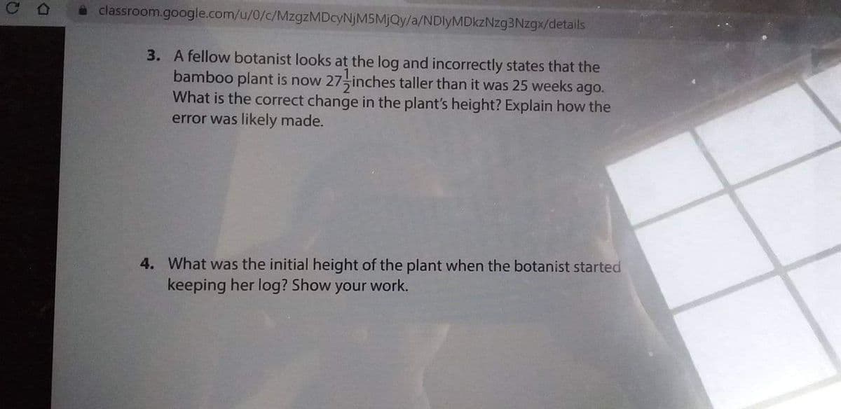 a classroom.google.com/u/0/c/MzgzMDcyNjM5MjQy/a/NDlyMDkzNzg3Nzgx/details
3. A fellow botanist looks at the log and incorrectly states that the
bamboo plant is now 27 inches taller than it was 25 weeks ago.
What is the correct change in the plant's height? Explain how the
error was likely made.
4. What was the initial height of the plant when the botanist started
keeping her log? Show your work.
D.
