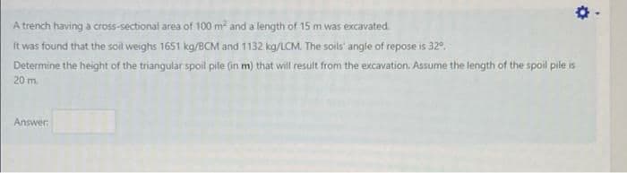 A trench having a cross-sectional area of 100 m and a length of 15 m was excavated.
It was found that the soil weighs 1651 kg/BCM and 1132 kg/LCM. The soils' angle of repose is 32°.
Determine the height of the triangular spoil pile (in m) that will result from the excavation. Assume the length of the spoil pile is
20 m.
Answer
