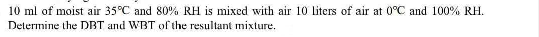 10 ml of moist air 35°C and 80% RH is mixed with air 10 liters of air at 0°C and 100% RH.
Determine the DBT and WBT of the resultant mixture.
