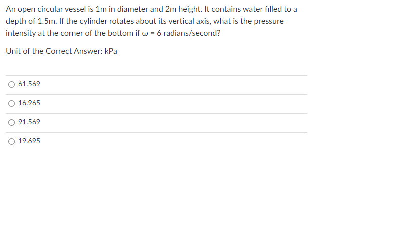 An open circular vessel is 1m in diameter and 2m height. It contains water filled to a
depth of 1.5m. If the cylinder rotates about its vertical axis, what is the pressure
intensity at the corner of the bottom if w = 6 radians/second?
Unit of the Correct Answer: kPa
61.569
O 16.965
O 91.569
O 19.695
