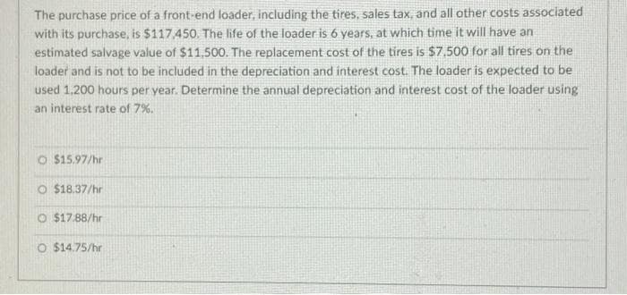 The purchase price of a front-end loader, including the tires, sales tax, and all other costs associated
with its purchase, is $117,450. The life of the loader is 6 years, at which time it will have an
estimated salvage value of $11,500. The replacement cost of the tires is $7,500 for all tires on the
loader and is not to be included in the depreciation and interest cost. The loader is expected to be
used 1,200 hours per year. Determine the annual depreciation and interest cost of the loader using
an interest rate of 7%.
O $15.97/hr
O $18.37/hr
O $17.88/hr
O $14.75/hr
