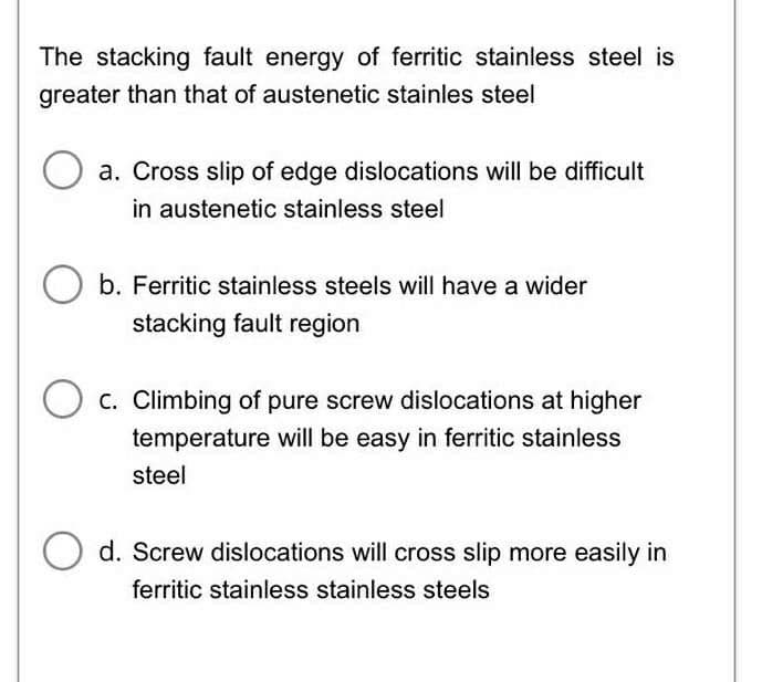 The stacking fault energy of ferritic stainless steel is
greater than that of austenetic stainles steel
a. Cross slip of edge dislocations will be difficult
in austenetic stainless steel
b. Ferritic stainless steels will have a wider
stacking fault region
C. Climbing of pure screw dislocations at higher
temperature will be easy in ferritic stainless
steel
O d. Screw dislocations will cross slip more easily in
ferritic stainless stainless steels
