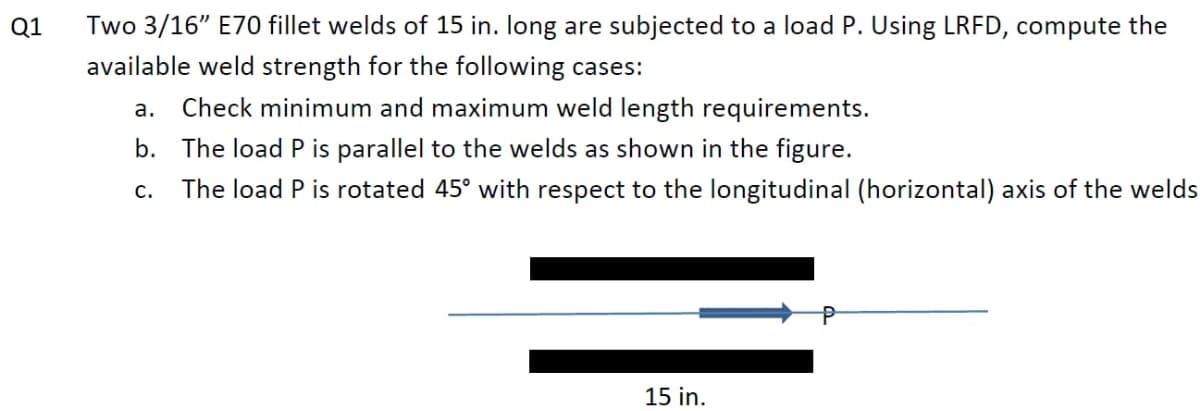 Two 3/16" E70 fillet welds of 15 in. long are subjected to a load P. Using LRFD, compute the
available weld strength for the following cases:
Q1
a. Check minimum and maximum weld length requirements.
b. The load P is parallel to the welds as shown in the figure.
с.
The load P is rotated 45° with respect to the longitudinal (horizontal) axis of the welds
15 in.
