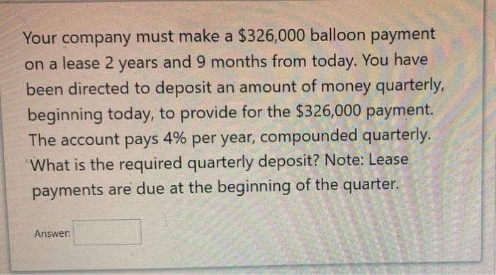 Your company must make a $326,000 balloon payment
on a lease 2 years and 9 months from today. You have
been directed to deposit an amount of money quarterly,
beginning today, to provide for the $326,000 payment.
The account pays 4% per year, compounded quarterly.
What is the required quarterly deposit? Note: Lease
payments are due at the beginning of the quarter.
Answer.
