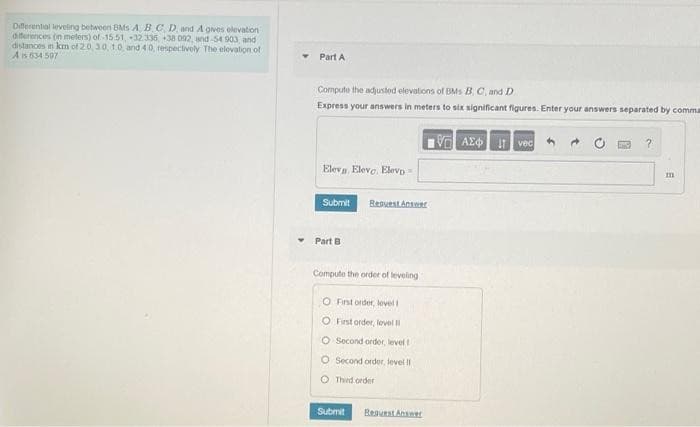 Diferental leveing betwoen BMs A BC D. and A gves olevaton
diferences (in meters) of 15.51,32.336, +38 002, and-54 903 and
distances in km of 20,30,10 and 40, respectively The elevalion of
Ais 634 507
Part A
Compute the adjusted elevations of BMs B C, and D.
Express your answers in meters to six significant figures. Enter your answers separated by comma
A AE vec
Elev, Eleve, Elevp
Submit
ResuestAnswer
Part B
Compute the order of leveling
O Fist order, level l
O Fist order, level I
O Second ordor, level
O Second ordor, level II
O Third order
Submit
ReauestAnseer
